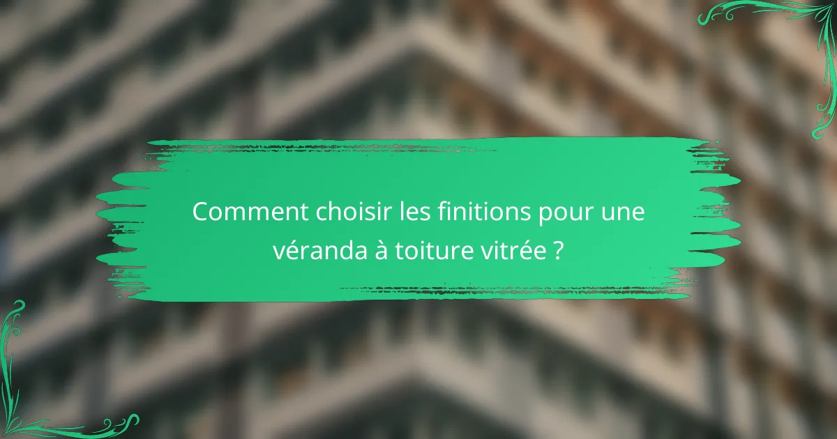 Comment choisir les finitions pour une véranda à toiture vitrée ?