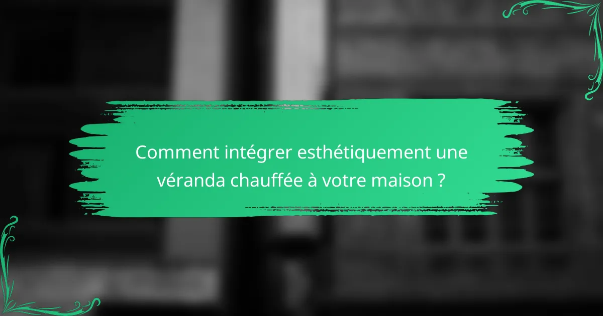 Comment intégrer esthétiquement une véranda chauffée à votre maison ?