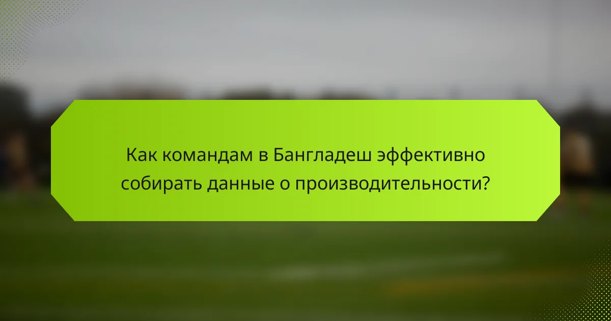 Как командам в Бангладеш эффективно собирать данные о производительности?