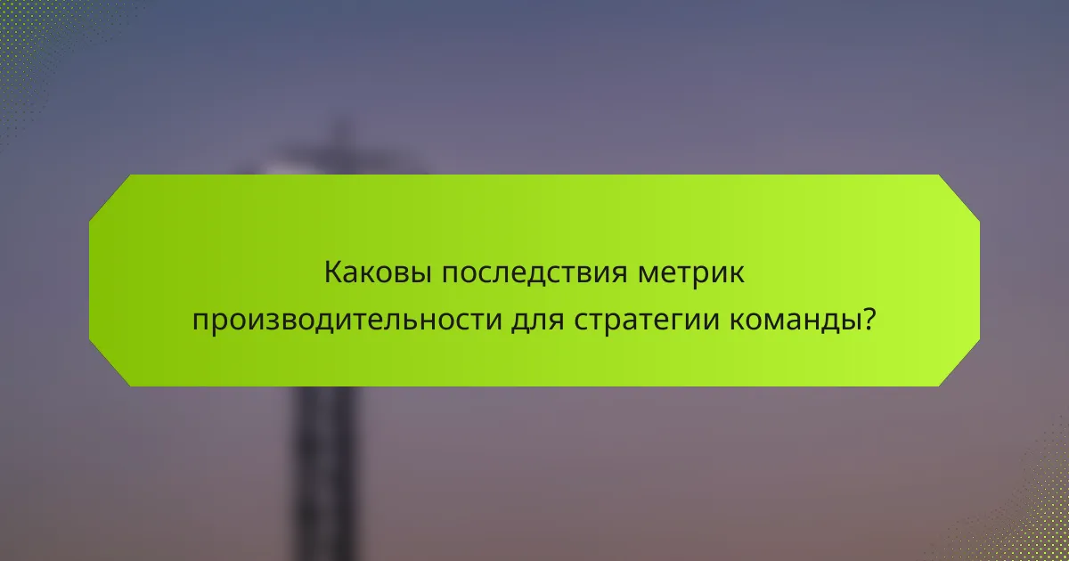 Каковы последствия метрик производительности для стратегии команды?